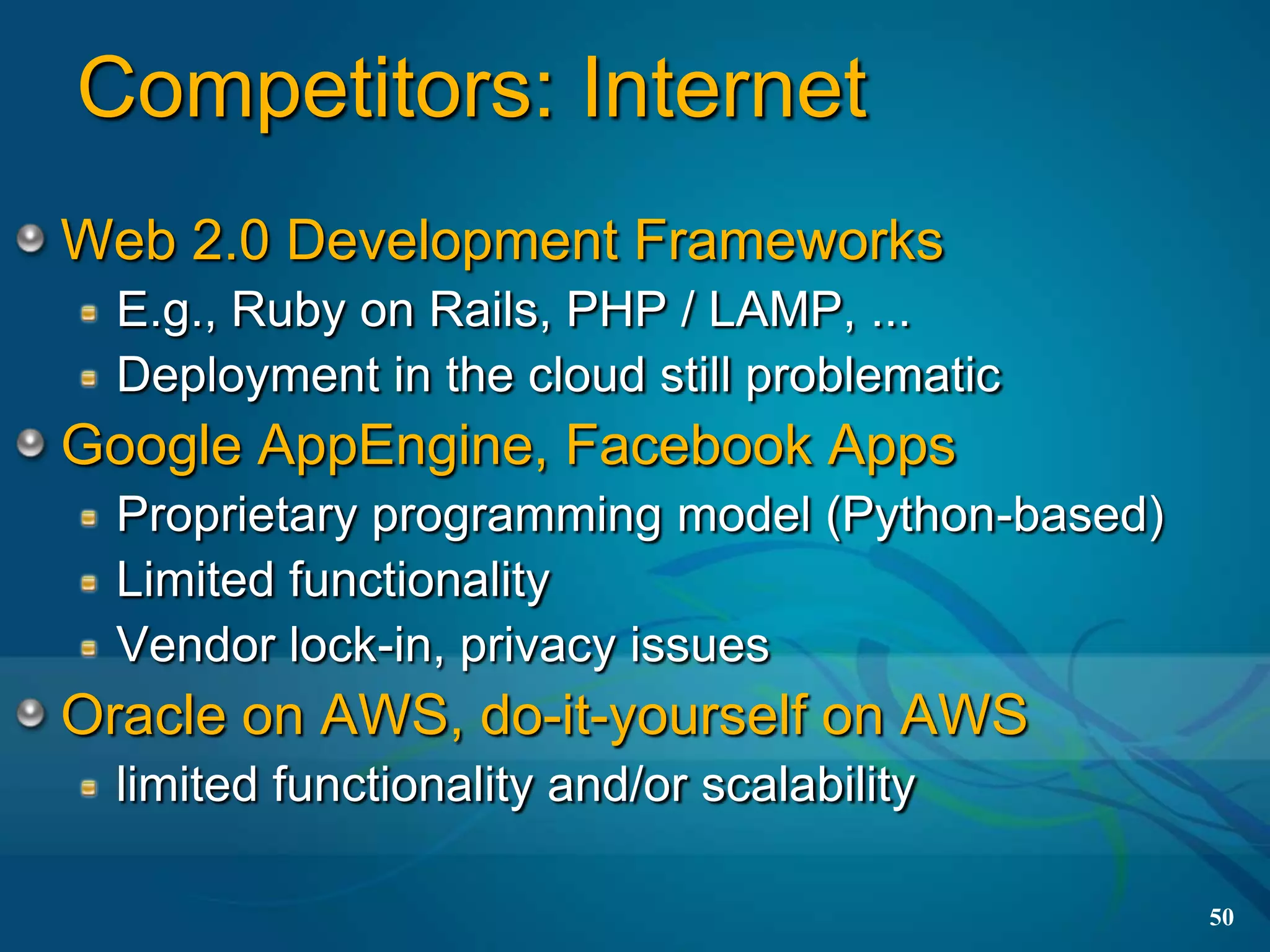 Competitors: Internet
Web 2.0 Development Frameworks
  E.g., Ruby on Rails, PHP / LAMP, ...
  Deployment in the cloud still problematic
Google AppEngine, Facebook Apps
  Proprietary programming model (Python-based)
  Limited functionality
  Vendor lock-in, privacy issues
Oracle on AWS, do-it-yourself on AWS
  limited functionality and/or scalability

                                                 50
 