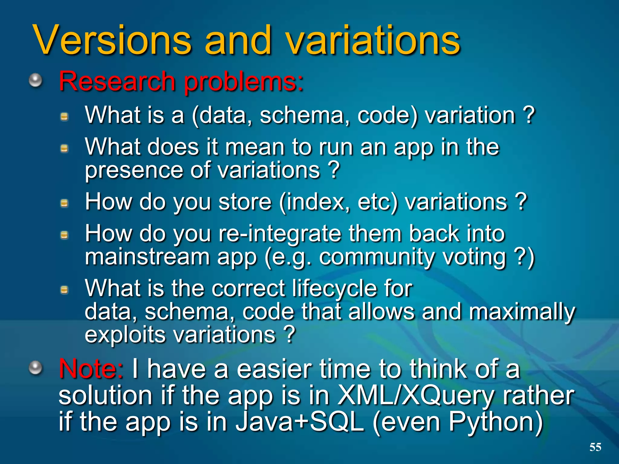 Versions and variations
 Research problems:
   What is a (data, schema, code) variation ?
   What does it mean to run an app in the
   presence of variations ?
   How do you store (index, etc) variations ?
   How do you re-integrate them back into
   mainstream app (e.g. community voting ?)
   What is the correct lifecycle for
   data, schema, code that allows and maximally
   exploits variations ?
 Note: I have a easier time to think of a
 solution if the app is in XML/XQuery rather
 if the app is in Java+SQL (even Python)
                                                  55
 