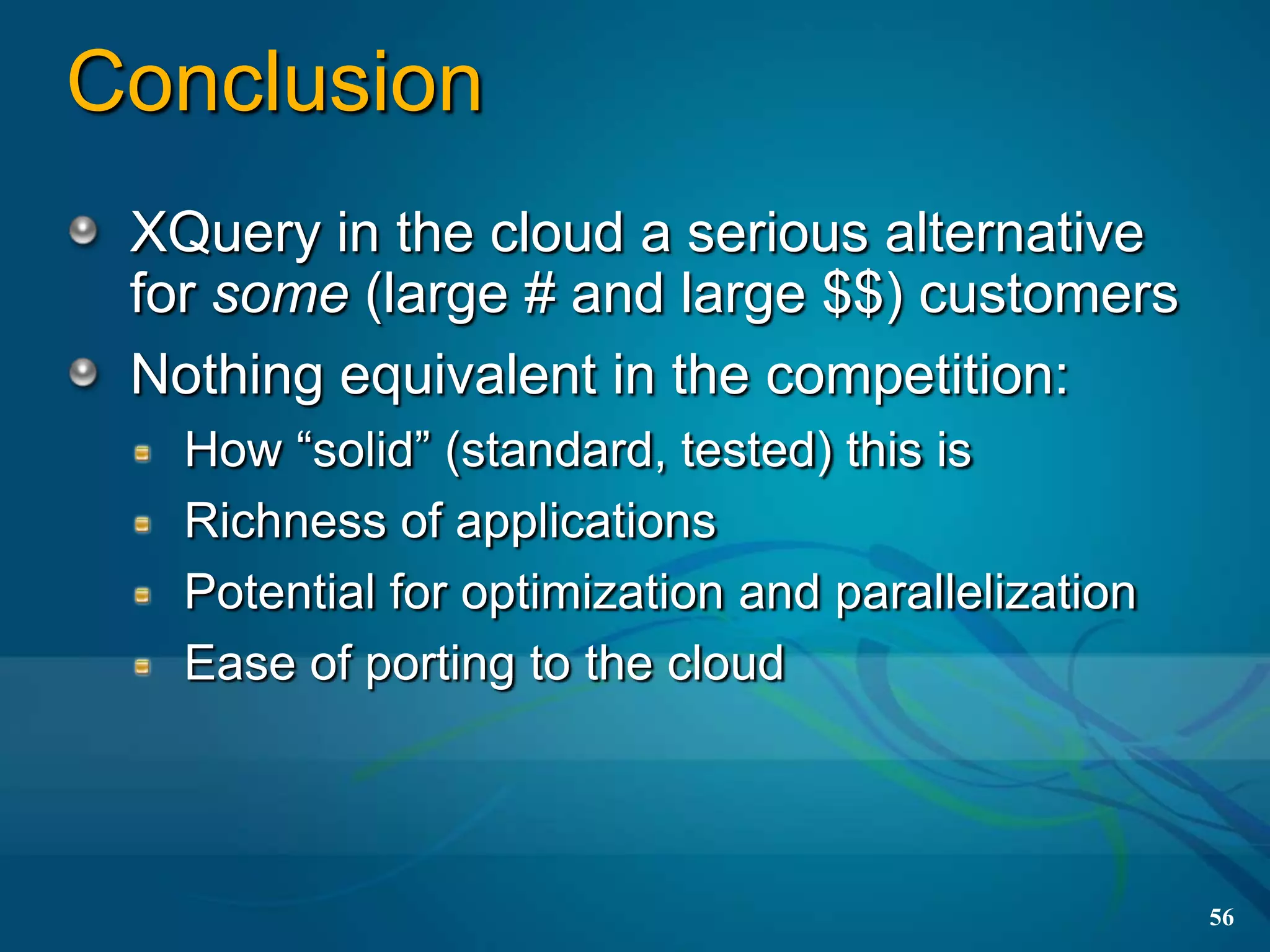Conclusion
 XQuery in the cloud a serious alternative
 for some (large # and large $$) customers
 Nothing equivalent in the competition:
   How “solid” (standard, tested) this is
   Richness of applications
   Potential for optimization and parallelization
   Ease of porting to the cloud



                                                    56
 