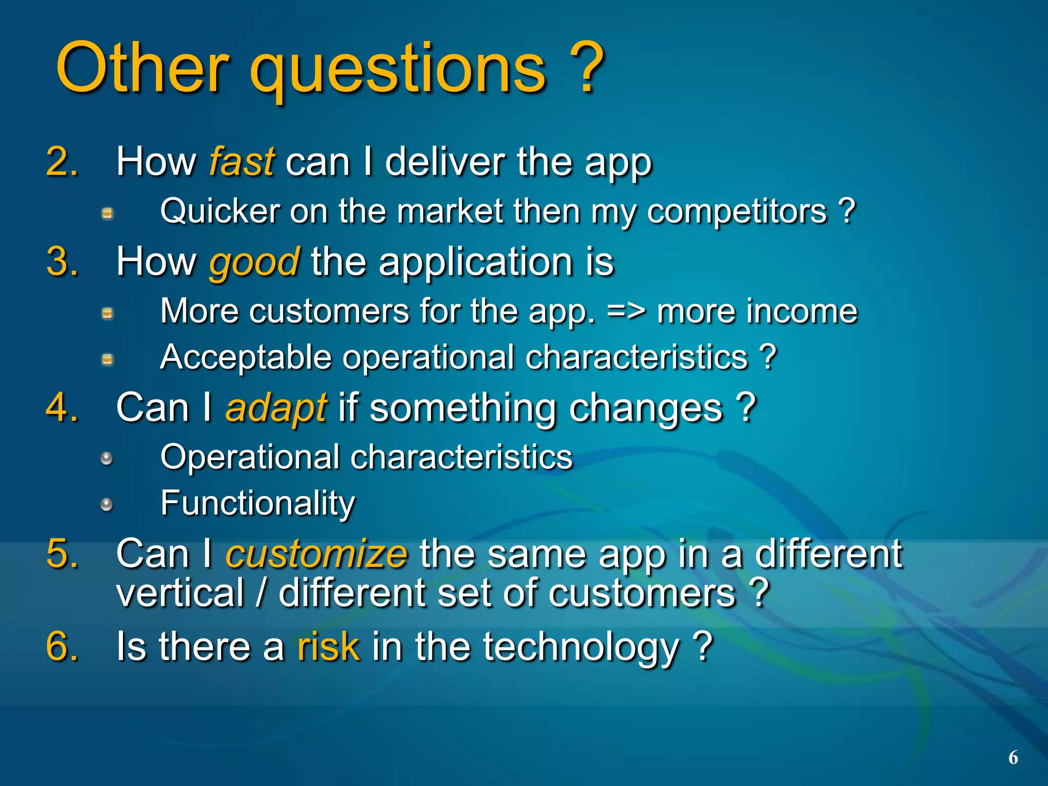 Other questions ?
2. How fast can I deliver the app
      Quicker on the market then my competitors ?
3. How good the application is
      More customers for the app. => more income
      Acceptable operational characteristics ?
4. Can I adapt if something changes ?
      Operational characteristics
      Functionality
5. Can I customize the same app in a different
   vertical / different set of customers ?
6. Is there a risk in the technology ?

                                                    6
 