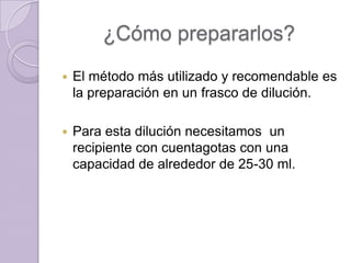 ¿Cómo prepararlos?


El método más utilizado y recomendable es
la preparación en un frasco de dilución.



Para esta dilución necesitamos un
recipiente con cuentagotas con una
capacidad de alrededor de 25-30 ml.

 