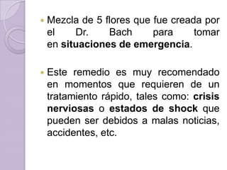 

Mezcla de 5 flores que fue creada por
el
Dr.
Bach
para
tomar
en situaciones de emergencia.



Este remedio es muy recomendado
en momentos que requieren de un
tratamiento rápido, tales como: crisis
nerviosas o estados de shock que
pueden ser debidos a malas noticias,
accidentes, etc.

 