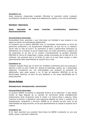 Considerar en:
Ideas obsesivas, inseguridad, ansiedad. Dificultad en expresión verbal. Cualquier
manifestación somática en la etapa de la adolescencia, debido a una crisis de identidad.
Gentian- Genciana
Duda, depresión de causa conocida, incertidumbre, desánimo,
descorazonamiento.
Características Generales
Personalidad triste, pesimista y que interrumpe con facilidad lo que empieza si sus
logros no cubren sus expectativas rápidamente.
La limitación que la actitud GENTIAN crea, se manifiesta crónicamente en forma de
pesimismo profesional y de escepticismo empedernido, ya que cae en un obsesivo
'poner todo en tela de juicio". Su pesimismo lo lleva a desanimarse fácilmente ya
identificarse con el fracaso, lo que le impide tener una visión panorámica y objetiva de
las situaciones en las que se ve inmerso. Frecuentemente se perciben actitudes
GENTIAN en forma de inseguridad y dudas, ambas provocadas por la falta de fe y la
confianza. Son personas que en el fondo no creen en lo que hacen aunque a veces
aparentemente estén desarrollando la vocación de su vida.
Considerar en.
Cualquier angustia física que no tiene una verdadera importancia pero que preocupa y
deprime a quien la sufre. Puede ser: dolores de estomago, cabeza, etc. o desarreglos
digestivos, circulatorios etc. Las enfermedades que producen la sensación de
abatimiento, sean estas graves o no. El tipo de depresión GENTIAN es de las
denominadas reactivas, es decir las que obedecen a una causa identificable por el
propio paciente.
Gorse-Aulaga
Desesperanza, desesperación, renunciación
Características Generales
La persona GORSE ha perdido la capacidad anímica de la esperanza. A este estado
mental se llega después de un período de sufrimiento donde probablemente
predominaron otras situaciones como el miedo o la tortura física o psíquica. Estas
vivencias le llevaron a abandonar toda esperanza dejando de luchar y cayendo en la
desesperación, resignación o renuncia. GORSE es un remedio de gran valor en las
enfermedades de larga duración, en las que aparentemente ha cesado el progreso de la
mejoría.
Considerar en:
El Dr. Bach describió una condición facial típica de GORSE consistente en una cara
pálida, ojeras y expresión indiferente.
 