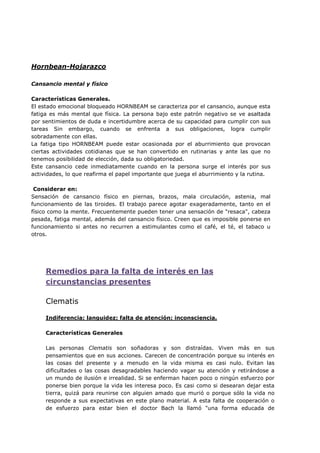 Hornbean-Hojarazco
Cansancio mental y físico
Características Generales.
El estado emocional bloqueado HORNBEAM se caracteriza por el cansancio, aunque esta
fatiga es más mental que física. La persona bajo este patrón negativo se ve asaltada
por sentimientos de duda e incertidumbre acerca de su capacidad para cumplir con sus
tareas Sin embargo, cuando se enfrenta a sus obligaciones, logra cumplir
sobradamente con ellas.
La fatiga tipo HORNBEAM puede estar ocasionada por el aburrimiento que provocan
ciertas actividades cotidianas que se han convertido en rutinarias y ante las que no
tenemos posibilidad de elección, dada su obligatoriedad.
Este cansancio cede inmediatamente cuando en la persona surge el interés por sus
actividades, lo que reafirma el papel importante que juega el aburrimiento y la rutina.
Considerar en:
Sensación de cansancio físico en piernas, brazos, mala circulación, astenia, mal
funcionamiento de las tiroides. El trabajo parece agotar exageradamente, tanto en el
físico como la mente. Frecuentemente pueden tener una sensación de "resaca", cabeza
pesada, fatiga mental, además del cansancio físico. Creen que es imposible ponerse en
funcionamiento si antes no recurren a estimulantes como el café, el té, el tabaco u
otros.
Remedios para la falta de interés en las
circunstancias presentes
Clematis
Indiferencia; languidez; falta de atención; inconsciencia.
Características Generales
Las personas Clematis son soñadoras y son distraídas. Viven más en sus
pensamientos que en sus acciones. Carecen de concentración porque su interés en
las cosas del presente y a menudo en la vida misma es casi nulo. Evitan las
dificultades o las cosas desagradables haciendo vagar su atención y retirándose a
un mundo de ilusión e irrealidad. Si se enferman hacen poco o ningún esfuerzo por
ponerse bien porque la vida les interesa poco. Es casi como si desearan dejar esta
tierra, quizá para reunirse con alguien amado que murió o porque sólo la vida no
responde a sus expectativas en este plano material. A esta falta de cooperación o
de esfuerzo para estar bien el doctor Bach la llamó "una forma educada de
 