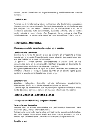 suicidio". necesita dormir mucho; le gusta dormitar y puede dormirse en cualquier
momento.
Considerar en:
Personas con la mirada vacía y lejana; indiferencia; falta de atención; preocupación
Desvanecimientos, coma o cualquier forma de inconsciencia, para todos los estados
que indiquen "falta de interés", forzados por las circunstancias o no, en las
condiciones actuales; mala concentración, ausencias, autismo, falta de sentido
común psicosis y poco criterio. Con frecuencia tienen manos y pies fríos,
(sabañones) mala circulación de la sangre, así como sensación de "cabeza hueca".
Honeysuckle- Madreselva.
Añoranza, nostalgia, persistencia en vivir en el pasado.
Características Generales.
Excesiva dependencia del pasado, el que se convierte en protagonista e impide
conectar con el presente, frecuentemente en una situación que parece haber sido
más atractiva que las actuales circunstancias.
Las personas suelen referirse constantemente al pasado tanto en sus
pensamientos como en la conversación. Glorifican el pasado en detrimento del
presente como un sentimiento de añoranza y nostalgia.
No logran superar la muerte de algún ser querido. Muestran poco interés por los
problemas actuales y cualquier suceso ocurrido en el pasado lejano puede
mantenerse vigente como si acabara de ocurrir ayer.
Considerar en:
Nostalgia., melancolía., depresión, artrosis deformante, envejecimiento,
enfermedades genéticas, lo que se arrastra del pasado sin resolver
Cualquier tipo de enfermedades que se prolongan o aparecen durante el estado
mental de asociar los buenos tiempos en el pasado y los malos del presente.
White Chesnut- Castaño Blanco
“Diálogo interno torturante, congestión mental”
Características Generales
Personas que se acosan mentalmente con pensamientos indeseados hasta
producirse fatiga, dialogo interno torturante.
Es importante comprender que la sobre-actividad mental que este estado implica.,
para nada procede de una mente analítica ni de un proceso voluntario, ya que la
persona bajo un estado White Chestnut daría cualquier cosa por eliminarlo.
Considerar en:
 