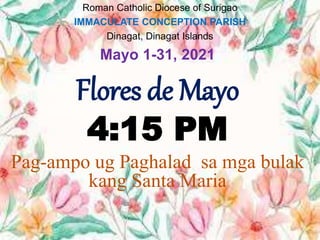 Roman Catholic Diocese of Surigao
IMMACULATE CONCEPTION PARISH
Dinagat, Dinagat Islands
Mayo 1-31, 2021
Flores de Mayo
4:15 PM
Pag-ampo ug Paghalad sa mga bulak
kang Santa Maria
 