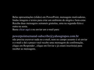 Belas apresentações (slides) em PowerPoint, mensagens motivadoras, lindas imagens e textos para criar um ambiente de alegria e bem-estar. Receba duas mensagens semanais gratuitas, uma na segunda-feira e outra na sexta. Basta  clicar aqui  e ou enviar um e-mail para:    [email_address]   não precisa escrever nada no e-mail, nem no campo assunto é só enviar o e-mail e daí a pouco você recebe uma mensagem de confirmação, clique em Responder , clique em Enviar e já estará inscrito(a) para receber as mensagens.  