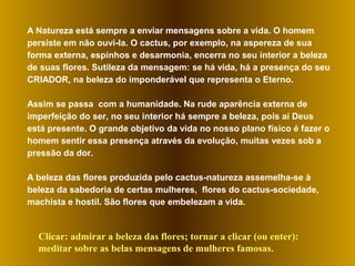 A Natureza está sempre a enviar mensagens sobre a vida. O homem
persiste em não ouvi-la. O cactus, por exemplo, na aspereza de sua
forma externa, espinhos e desarmonia, encerra no seu interior a beleza
de suas flores. Sutileza da mensagem: se há vida, há a presença do seu
CRIADOR, na beleza do imponderável que representa o Eterno.
Assim se passa com a humanidade. Na rude aparência externa de
imperfeição do ser, no seu interior há sempre a beleza, pois aí Deus
está presente. O grande objetivo da vida no nosso plano físico é fazer o
homem sentir essa presença através da evolução, muitas vezes sob a
pressão da dor.
A beleza das flores produzida pelo cactus-natureza assemelha-se à
beleza da sabedoria de certas mulheres, flores do cactus-sociedade,
machista e hostil. São flores que embelezam a vida.
Clicar: admirar a beleza das flores; tornar a clicar (ou enter):
meditar sobre as belas mensagens de mulheres famosas.
 