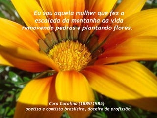 Eu sou aquela mulher que fez a escalada da montanha da vida removendo pedras e plantando flores.   Cora Coralina (1889/1985), poetisa e contista brasileira, doceira de profissão 