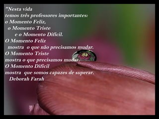 "Nesta vida
temos três professores importantes:
o Momento Feliz,
 o Momento Triste
    e o Momento Difícil.
O Momento Feliz
 mostra o que não precisamos mudar.
O Momento Triste
mostra o que precisamos mudar.
O Momento Difícil
mostra que somos capazes de superar.
  Deborah Farah
 