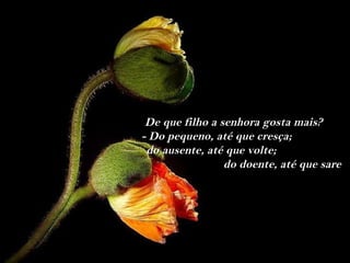 De que filho a senhora gosta mais?
- Do pequeno, até que cresça;
 do ausente, até que volte;
                 do doente, até que sare
 