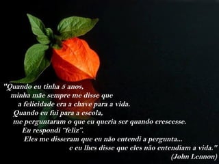 "Quando eu tinha 5 anos,
  minha mãe sempre me disse que
    a felicidade era a chave para a vida.
  Quando eu fui para a escola,
  me perguntaram o que eu queria ser quando crescesse.
     Eu respondi “feliz”.
      Eles me disseram que eu não entendi a pergunta...
                     e eu lhes disse que eles não entendiam a vida."
                                                      (John Lennon)
 