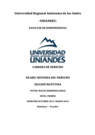 Universidad Regional Autónoma de los Andes
–UNIANDES–
FACULTAD DE JURISPRUDENCIA
CARRERA DE DERECHO
SILABO: HISTORIA DEL DERECHO
SECCION MATUTINA
TUTOR: MACIAS BERMUDES JORGE
NIVEL: PRIMER
SEMESTRE OCTUBRE 2013- MARZO 2014
Babahoyo – Ecuador
 