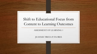 Shift to Educational Focus from
Content to Learning Outcomes
ASSESSMENT OF LEARNING 1
JEANNIE TRICIA P. FLORES
 