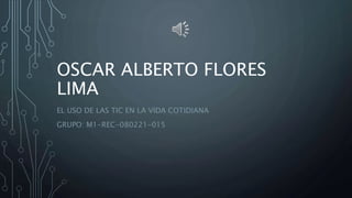 OSCAR ALBERTO FLORES
LIMA
EL USO DE LAS TIC EN LA VIDA COTIDIANA
GRUPO: M1-REC-080221-015
 