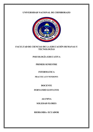 UNIVERSIDAD NACIONAL DE CHIMBORAZO

FACULTAD DE CIENCIAS DE LA EDUCACIÓN HUMANAS Y
TECNOLOGÍAS

PSICOLOGÍA EDUCATIVA

PRIMER SEMESTRE

INFORMATICA
PRACTICA EN WINDOWS

DOCENTE
FERNANDO GUFFANTE

ALUMNA
SOLEDAD FLORES

RIOBAMBA- ECUADOR

 