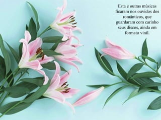 Esta e outras músicas ficaram nos ouvidos dos românticos, que guardaram com carinho seus discos, ainda em formato vinil. 