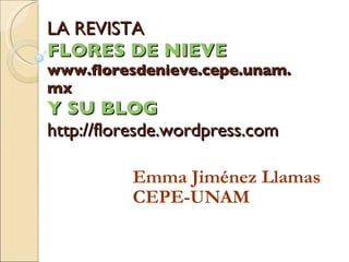 LA REVISTA  FLORES DE NIEVE  www.floresdenieve.cepe.unam.mx Y SU BLOG http://floresde.wordpress.com Emma Jiménez Llamas CE...