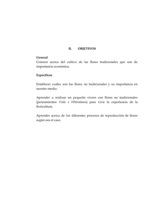 II. OBJETIVOS
General
Conocer acerca del cultivo de las flores tradicionales que son de
importancia económica.
Específicos
Establecer cuáles son las flores no tradicionales y su importancia en
nuestro medio.
Aprender a realizar un pequeño vivero con flores no tradicionales
(pensamientos Viola x Wittrokiana) para vivir la experiencia de la
floricultura.
Aprender acerca de los diferentes procesos de reproducción de flores
según sea el caso.
 