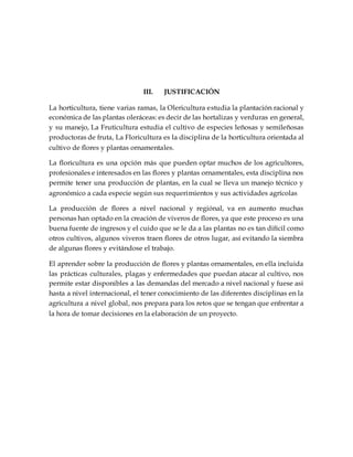 III. JUSTIFICACIÓN
La horticultura, tiene varias ramas, la Olericultura estudia la plantación racional y
económica de las plantas oleráceas: es decir de las hortalizas y verduras en general,
y su manejo, La Fruticultura estudia el cultivo de especies leñosas y semileñosas
productoras de fruta, La Floricultura es la disciplina de la horticultura orientada al
cultivo de flores y plantas ornamentales.
La floricultura es una opción más que pueden optar muchos de los agricultores,
profesionales e interesados en las flores y plantas ornamentales, esta disciplina nos
permite tener una producción de plantas, en la cual se lleva un manejo técnico y
agronómico a cada especie según sus requerimientos y sus actividades agrícolas
La producción de flores a nivel nacional y regiónal, va en aumento muchas
personas han optado en la creación de viveros de flores, ya que este proceso es una
buena fuente de ingresos y el cuido que se le da a las plantas no es tan difícil como
otros cultivos, algunos viveros traen flores de otros lugar, así evitando la siembra
de algunas flores y evitándose el trabajo.
El aprender sobre la producción de flores y plantas ornamentales, en ella incluida
las prácticas culturales, plagas y enfermedades que puedan atacar al cultivo, nos
permite estar disponibles a las demandas del mercado a nivel nacional y fuese asi
hasta a nivel internacional, el tener conocimiento de las diferentes disciplinas en la
agricultura a nivel global, nos prepara para los retos que se tengan que enfrentar a
la hora de tomar decisiones en la elaboración de un proyecto.
 
