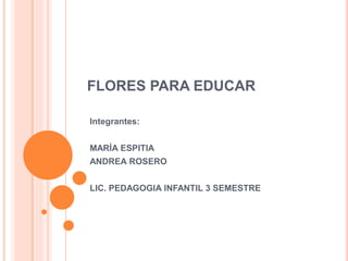 FLORES PARA EDUCAR
Integrantes:
MARÍA ESPITIA
ANDREA ROSERO
LIC. PEDAGOGIA INFANTIL 3 SEMESTRE
 