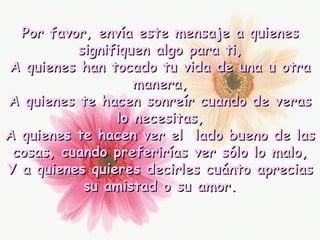 Por favor, envía este mensaje a quienes signifiquen algo para ti, A quienes han tocado tu vida de una u otra manera, A quienes te hacen sonreír cuando de veras lo necesitas, A quienes te hacen ver el  lado bueno de las cosas, cuando preferirías ver sólo lo malo, Y a quienes quieres decirles cuánto aprecias su amistad o su amor. 