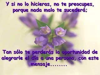 Y si no lo hicieras, no te preocupes, porque nada malo te sucederá; Tan sólo te perderás la oportunidad de alegrarle el día a una persona, con este mensaje........  