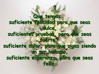 Que tengas…  suficiente felicidad para que seas dulce, suficientes pruebas, para que seas fuerte,  suficiente dolor, para que sigas siendo un ser humano, suficiente esperanza, para que seas feliz. 