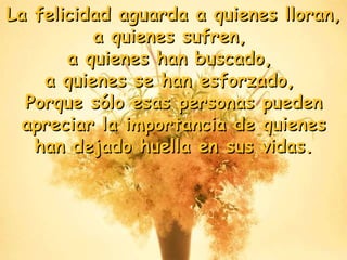 La felicidad aguarda a quienes lloran,  a quienes sufren,  a quienes han buscado,  a quienes se han esforzado,  Porque sólo esas personas pueden apreciar la importancia de quienes han dejado huella en sus vidas . 