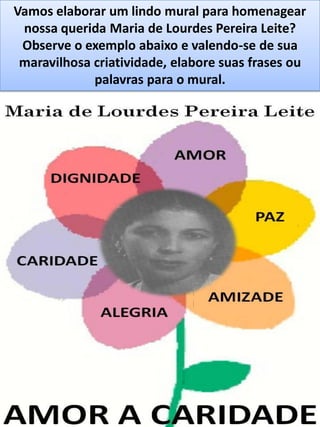 Vamos elaborar um lindo mural para homenagear
nossa querida Maria de Lourdes Pereira Leite?
Observe o exemplo abaixo e valendo-se de sua
maravilhosa criatividade, elabore suas frases ou
palavras para o mural.
 
