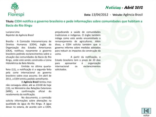 Notícias - Abril 2012
                                                                        Data: 13/04/2012 - Veículo: Agência Brasil

Título: CIDH notifica o governo brasileiro e pede informações sobre comunidades que habitam a
Bacia do Rio Xingu
Luciana Lima                                  prejudicando a saúde de comunidades
Repórter da Agência Brasil                    tradicionais e indígenas. O órgão também
                                              indaga como está sendo encaminhado o
Brasília - A Comissão Interamericana de       remanejamento de agricultores. Além
Direitos Humanos (CIDH), órgão da             disso, a CIDH solicita também que o
Organização dos Estados Americanos            governo informe sobre medidas adotadas
(OEA), notificou novamente o governo          para reduzir os impactos da construção da
brasileiro pedindo esclarecimentos sobre a    usina.
situação das comunidades da Bacia do Rio                     A partir da notificação, o
Xingu, onde está sendo construída a Usina     Estado brasileiro tem o prazo de 20 dias
Hidrelétrica de Belo Monte.                   para      apresentar     à     organização
               Emitida na última quarta-      internacional       os     esclarecimentos
feira (11), a notificação é a segunda feita   solicitados.
pela corte internacional ao governo
brasileiro sobre esse assunto. Em abril de
2011, a CIDH emitiu pedido semelhante.
               A Agência Brasil tentou mas
não conseguiu obter, até as 21h30 de hoje
(13), no Ministério das Relações Exteriores
(MRE), a confirmação oficial do
recebimento da notificação.
               No documento, a comissão
solicita informações sobre alterações na
qualidade da água do Rio Xingu. A água
desse rio estaria, de acordo com a CIDH,


                                                                                                                     voltar
 
