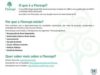 O que é a Florespi?
               É uma ONG (Organização Não Governamental), fundada em 1988 e com qualificações de OSCIP
               e Utilidade Pública Municipal.
               Sua sede é em Piracicaba, mas sua atuação ocorre em todo Estado de SP.



Por que a Florespi existe?
Para contribuir com o desenvolvimento de sociedades sustentáveis, por meio da proteção, recuperação e
ampliação das florestas e dos recursos hídricos.
Para alcançar esta missão, a Florespi atua nos seguintes 7 temas/programas:
 Recuperação de Áreas Degradadas
 Arborização Urbana e Áreas Verdes
 Licenciamento
 Geração de Renda
 Cursos, Oficinas e Eventos
 Políticas Públicas
 Gestão de Resíduos


Quer saber mais sobre a Florespi?
Acesse nosso site: www.florespi.org.br
Acompanhe-nos no Facebook: http://www.facebook.com/florespi
Acompanhe-nos no Twitter: http://twitter.com/florespi_oscip



                                                                                                   voltar
 