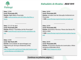 Calendário de Eventos - Abril 2012


Data: 17/04                                                 Data: 18/04
Local: Piracicaba (SP)                                      Local: Piracicaba (SP)
Evento: Night Bikers Piracicaba                             Evento: Jornada Local de Educação Ambiental em
+ info: www.ecoativa.com.br/index.php/dias-e-               Piracicaba
locais                                                      + info: www.florespi.org.br/convite-jornada-ea/

                   -----------------------                                   -----------------------
Data: 17 à 27 de abril                                      Data: 24/04
Local: Piracicaba (SP)                                      Local: Piracicaba (SP)
Evento: Mostra “Guardiões do Rio Piracicaba”                Evento: Seminários Técnicos: Planos das Bacias PCJ
+ info: www.florespi.org.br/convite-guardioes-do-           2010 a 2020
rio/                                                        + info: www.florespi.org.br/seminario-plano-bacias-
                                                            pcj/
                 -----------------------
Data: 17/04                                                                  -----------------------
Local: São Paulo (SP)                                       Data: 28/04
Evento: Comunidade de Aprendizagem em                       Local: Piracicaba (SP)
Pagamento por Serviços Ambientais (PSA)                     Evento: 2º Encontro Paulista de Juventudes e Meio
+ info:                                                     Ambiente (EPAJUMA 2012)
http://vitaecivilis.org/home/index.php?option=com           + info: http://epajuma.org.br
_content&view=article&id=241



                                           Continua na próxima página...
 