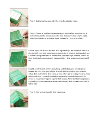 Paso 06 Corte cinco tiras para cubrir los otros dos lados del molde.
Paso 07 Cuando se pasa la primera cinta de esta segunda fase, debe tejer, en la
parte inferior, con las cintas que ya están fijos. Basta con realizar simples tejido,
pasando por debajo de la cinta de ahora, ahora en las cintas ya arreglado
Paso 08 Repita con las tiras restantes de la segunda etapa. Recuerde que al hacer el
giro, donde la cinta pasó bajo el argumento anterior, la actual de la cinta debe ir una
y viceversa. El siguiente paso es hacer que los lados de la caja. Para ello, cortado en
cinco tiras lo suficiente para cubrir los cuatro lados y dejar un excedente de unos 10
cm
Paso 09 Al entrelazar la primera cinta, tenga cuidado de que no coincide con el
paralelo a la cinta en la parte inferior de la caja. Aquí es donde la cinta pasa por
debajo de la parte inferior de la trama, la cinta debe ir por la borda y viceversa. Inicio
tejido de derecha a izquierda, parando la punta de la cinta en la última posición
donde se encuentra en la parte superior de la parcela. Tome la cinta en esa posición,
tomar el otro extremo y empezar a tejer de izquierda a derecha, avanzando hacia el
lado al lado.
Paso 10 Tejer la cinta alrededor de la caja entera.
 