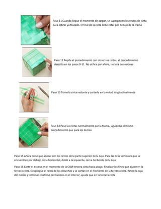 Paso 11 Cuando llegue el momento de zarpar, se superponen los restos de cinta
para estirar ya trazado. El final de la cinta debe estar por debajo de la trama
Paso 12 Repita el procedimiento con otras tres cintas, el procedimiento
descrito en los pasos 9-11. No utilice por ahora, la cinta de sesiones
Paso 13 Tome la cinta restante y cortarla en la mitad longitudinalmente
Paso 14 Pase las cintas normalmente por la trama, siguiendo el mismo
procedimiento que para los demás
Paso 15 Ahora tiene que acabar con los restos de la parte superior de la caja. Para las tiras verticales que se
encuentran por debajo de la horizontal, doble a la izquierda, cerca del borde de la caja
Paso 16 Corte el exceso en el momento de la CIIM tercera cinta hacia abajo. Finalizar los fines que ajuste en la
tercera cinta. Despliegue el resto de los desechos y se cortan en el momento de la tercera cinta. Retire la caja
del molde y terminar el último permanece en el interior, ajuste que en la tercera cinta
 