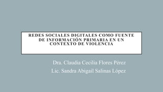 REDES SOCIALES DIGITALES COMO FUENTE
DE INFORMACIÓN PRIMARIA EN UN
CONTEXTO DE VIOLENCIA
Dra. Claudia Cecilia Flores Pérez
Lic. Sandra Abigail Salinas López
 