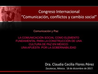 Congreso Internacional
“Comunicación, conflictos y cambio social”
Dra. Claudia Cecilia Flores Pérez
Zacatecas, México. 18 de diciembre de 2017.
LA COMUNICACIÓN SOCIAL COMO ELEMENTO
FUNDAMENTAL PARA LA CONSTRUCCIÓN DE UNA
CULTURA DE PAZ EN MÉXICO:
UNA APUESTA POR LA GOBERNABILIDAD
Comunicación y Paz
 