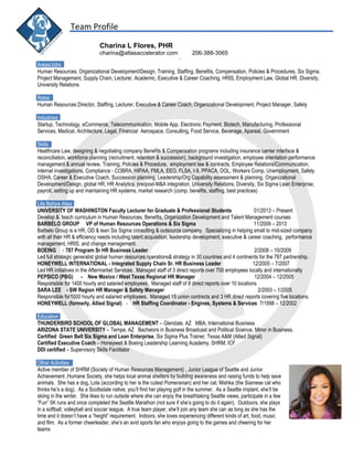 Team Profile
Charina L Flores, PHR
charina@atlasaccelerator.com 206-388-3065
-
Areas/Jobs
Human Resources, Organizational Development/Design, Training, Staffing, Benefits, Compensation, Policies & Procedures, Six Sigma,
Project Management, Supply Chain, Lecturer, Academic, Executive & Career Coaching, HRIS, Employment Law, Global HR, Diversity,
University Relations
Roles
Human Resources Director, Staffing, Lecturer, Executive & Career Coach, Organizational Development, Project Manager, Safety
Industries
Startup, Technology, eCommerce, Telecommunication, Mobile App, Electronic Payment, Biotech, Manufacturing, Professional
Services, Medical, Architecture, Legal, Financial Aerospace, Consulting, Food Service, Beverage, Apareal, Government
Skills
Healthcare Law, designing & negotiating company Benefits & Compensation programs including insurance carrier interface &
reconciliation, workforce planning (recruitment, retention & succession), background investigation, employee orientation performance
management & annual review, Training, Policies & Procedure, employment law & contracts, Employee Relations/Communication,
internal investigations, Compliance - COBRA, HIPAA, FMLA, EEO, FLSA, I-9, PPACA, DOL, Workers Comp, Unemployment, Safety
OSHA, Career & Executive Coach, Succession planning, Leadership/Org Capability assessment & planning, Organizational
Development/Design, global HR, HR Analytics, pre/post-M&A integration, University Relations, Diversity, Six Sigma Lean Enterprise,
payroll, setting up and maintaining HR systems, market research (comp, benefits, staffing, best practices)
Life Before Atlas
UNIVERSITY OF WASHINGTON Faculty Lecturer for Graduate & Professional Students 01/2013 – Present
Develop & teach curriculum in Human Resources, Benefits, Organization Development and Talent Management courses
BARBELO GROUP VP of Human Resources Operations & Six Sigma 11/2009 – 2013
Barbelo Group is a HR, OD & lean Six Sigma consulting & outsource company. Specializing in helping small to mid-sized company
with all their HR & efficiency needs including;talent acquisition, leadership development, executive & career coaching, performance
management, HRIS, and change management.
BOEING - 787 Program Sr HR Business Leader 2/2008 – 10/2009
Led full strategic generalist global human resources operations& strategy in 30 countries and 4 continents for the 787 partnership.
HONEYWELL INTERNATIONAL - Integrated Supply Chain Sr. HR Business Leader 12/2005 – 7/2007
Led HR initiatives in the Aftermarket Services. Managed staff of 3 direct reports over 700 employees locally and internationally
PEPSICO (PBG) - New Mexico / West Texas Regional HR Manager 12/2004 – 12/2005
Responsible for 1400 hourly and salaried employees. Managed staff of 8 direct reports over 10 locations
SARA LEE - SW Region HR Manager & Safety Manager 2/2003 – 1/2005
Responsible for1000 hourly and salaried employees. Managed 15 union contracts and 3 HR direct reports covering five locations.
HONEYWELL (formerly, Allied Signal) - HR Staffing Coordinator - Engines, Systems & Services 7/1998 – 12/2002
Education
THUNDERBIRD SCHOOL OF GLOBAL MANAGEMENT – Glendale, AZ MBA, International Business
ARIZONA STATE UNIVERSITY – Tempe, AZ Bachelors in Business Broadcast and Political Science, Minor in Business.
Certified Green Belt Six Sigma and Lean Enterprise, Six Sigma Plus Trainer, Texas A&M (Allied Signal)
Certified Executive Coach – Honeywell & Boeing Leadership Learning Academy, SHRM, ICF
DDI certified – Supervisory Skills Facilitator
Other Activities
Active member of SHRM (Society of Human Resources Management) , Junior League of Seattle and Junior
Achievement ,Humane Society, she helps local animal shelters by building awareness and raising funds to help save
animals. She has a dog, Lola (according to her is the cutest Pomeranian) and her cat, Mishka (the Siamese cat who
thinks he’s a dog). As a Scottsdale native, you’ll find her playing golf in the summer. As a Seattle implant, she’ll be
skiing in the winter. She likes to run outside where she can enjoy the breathtaking Seattle views, participate in a few
“Fun” 5K runs and once completed the Seattle Marathon (not sure if she’s going to do it again). Outdoors, she plays
in a softball, volleyball and soccer league. A true team player, she’ll join any team she can as long as she has the
time and it doesn’t have a “height” requirement. Indoors, she loves experiencing different kinds of art, food, music
and film. As a former cheerleader, she’s an avid sports fan who enjoys going to the games and cheering for her
teams
 