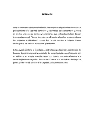 RESUMEN




Ante el dinamismo del comercio exterior, las empresas exportadoras necesitan un
planteamiento cada vez más tecnificado y sistemático; se ha encontrado y puesto
en práctica una serie de técnicas y herramientas que en la actualidad son de gran
importancia como el Plan de Negocios para Exportar, el cual es fundamental para
las empresas exportadoras; porque les permite renovar e integrar nuevas
tecnologías a las distintas actividades que realizan.


Este proyecto contiene la investigación sobre los aspectos macro económicos del
Ecuador de manera general y un estudio del sector florícola específicamente, con
su incidencia en el país; además cuenta con datos y procesos referentes a la
teoría de planes de negocios. Información consensuada en un Plan de Negocios
para Exportar Flores aplicado a la Empresa Absolute Floral Farms.
 