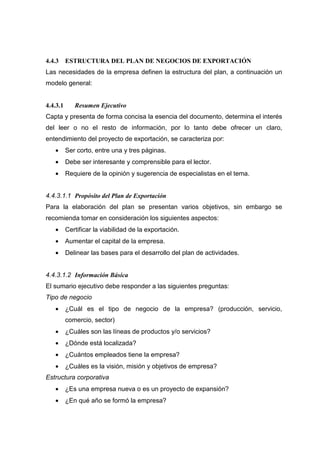 4.4.3     ESTRUCTURA DEL PLAN DE NEGOCIOS DE EXPORTACIÓN
Las necesidades de la empresa definen la estructura del plan, a continuación un
modelo general:


4.4.3.1      Resumen Ejecutivo
Capta y presenta de forma concisa la esencia del documento, determina el interés
del leer o no el resto de información, por lo tanto debe ofrecer un claro,
entendimiento del proyecto de exportación, se caracteriza por:
   •      Ser corto, entre una y tres páginas.
   •      Debe ser interesante y comprensible para el lector.
   •      Requiere de la opinión y sugerencia de especialistas en el tema.


4.4.3.1.1 Propósito del Plan de Exportación
Para la elaboración del plan se presentan varios objetivos, sin embargo se
recomienda tomar en consideración los siguientes aspectos:
   •      Certificar la viabilidad de la exportación.
   •      Aumentar el capital de la empresa.
   •      Delinear las bases para el desarrollo del plan de actividades.


4.4.3.1.2 Información Básica
El sumario ejecutivo debe responder a las siguientes preguntas:
Tipo de negocio
   •      ¿Cuál es el tipo de negocio de la empresa? (producción, servicio,
          comercio, sector)
   •      ¿Cuáles son las líneas de productos y/o servicios?
   •      ¿Dónde está localizada?
   •      ¿Cuántos empleados tiene la empresa?
   •      ¿Cuáles es la visión, misión y objetivos de empresa?
Estructura corporativa
   •      ¿Es una empresa nueva o es un proyecto de expansión?
   •      ¿En qué año se formó la empresa?
 