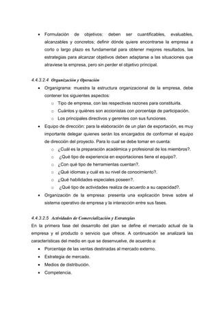 •   Formulación    de    objetivos:   deben    ser     cuantificables,   evaluables,
       alcanzables y concretos; definir dónde quiere encontrarse la empresa a
       corto o largo plazo es fundamental para obtener mejores resultados, las
       estrategias para alcanzar objetivos deben adaptarse a las situaciones que
       atraviese la empresa, pero sin perder el objetivo principal.


4.4.3.2.4 Organización y Operación
   •   Organigrama: muestra la estructura organizacional de la empresa, debe
       contener los siguientes aspectos:
          o Tipo de empresa, con las respectivas razones para constituirla.
          o Cuántos y quiénes son accionistas con porcentaje de participación.
          o Los principales directivos y gerentes con sus funciones.
   •   Equipo de dirección: para la elaboración de un plan de exportación, es muy
       importante delegar quienes serán los encargados de conformar el equipo
       de dirección del proyecto. Para lo cual se debe tomar en cuenta:
          o ¿Cuál es la preparación académica y profesional de los miembros?.
          o   ¿Qué tipo de experiencia en exportaciones tiene el equipo?.
          o ¿Con qué tipo de herramientas cuentan?.
          o ¿Qué idiomas y cuál es su nivel de conocimiento?.
          o ¿Qué habilidades especiales poseen?.
          o   ¿Qué tipo de actividades realiza de acuerdo a su capacidad?.
   •   Organización de la empresa: presenta una explicación breve sobre el
       sistema operativo de empresa y la interacción entre sus fases.


4.4.3.2.5 Actividades de Comercialización y Estrategias
En la primera fase del desarrollo del plan se define el mercado actual de la
empresa y el producto o servicio que ofrece. A continuación se analizará las
características del medio en que se desenvuelve, de acuerdo a:
   •   Porcentaje de las ventas destinadas al mercado externo.
   •   Estrategia de mercado.
   •   Medios de distribución.
   •   Competencia.
 
