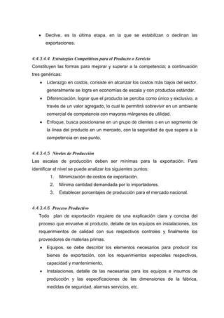 •    Declive, es la última etapa, en la que se estabilizan o declinan las
        exportaciones.


4.4.3.4.4 Estrategias Competitivas para el Producto o Servicio
Constituyen las formas para mejorar y superar a la competencia; a continuación
tres genéricas:
    •   Liderazgo en costos, consiste en alcanzar los costos más bajos del sector,
        generalmente se logra en economías de escala y con productos estándar.
    •   Diferenciación, lograr que el producto se perciba como único y exclusivo, a
        través de un valor agregado, lo cual le permitirá sobrevivir en un ambiente
        comercial de competencia con mayores márgenes de utilidad.
    •   Enfoque, busca posicionarse en un grupo de clientes o en un segmento de
        la línea del producto en un mercado, con la seguridad de que supera a la
        competencia en ese punto.


4.4.3.4.5 Niveles de Producción
Las escalas de producción deben ser mínimas para la exportación. Para
identificar el nivel se puede analizar los siguientes puntos:
          1.   Minimización de costos de exportación.
          2.   Mínima cantidad demandada por lo importadores.
          3.   Establecer porcentajes de producción para el mercado nacional.


4.4.3.4.6 Proceso Productivo
   Todo plan de exportación requiere de una explicación clara y concisa del
   proceso que envuelve al producto, detalle de los equipos en instalaciones, los
   requerimientos de calidad con sus respectivos controles y finalmente los
   proveedores de materias primas.
    •   Equipos, se debe describir los elementos necesarios para producir los
        bienes de exportación, con los requerimientos especiales respectivos,
        capacidad y mantenimiento.
    •   Instalaciones, detalle de las necesarias para los equipos e insumos de
        producción y las especificaciones de las dimensiones de la fábrica,
        medidas de seguridad, alarmas servicios, etc.
 