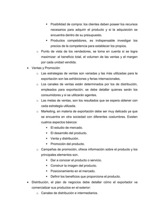 Posibilidad de compra: los clientes deben poseer los recursos
                 necesarios para adquirir el producto y si la adquisición se
                 encuentra dentro de su presupuesto.
                 Productos competidores, es indispensable investigar los
                 precios de la competencia para establecer los propios.
       o Punto de vista de los vendedores, se toma en cuenta si se logra
          maximizar: el beneficio total, el volumen de las ventas y el margen
          por cada unidad vendida.
•   Ventas y Promoción
       o Las estrategias de ventas son variadas y las más utilizadas para la
          exportación son las exhibiciones y ferias internacionales.
       o Los canales de ventas están determinados por los de distribución,
          empleados para exportación; se debe detallar quienes serán los
          consumidores y si se utilizarán agentes.
       o Las metas de ventas, son los resultados que se espera obtener con
          cada estrategia utilizada.
       o Marketing, en materia de exportación debe ser muy delicado ya que
          se encuentra en otra sociedad con diferentes costumbres. Existen
          cuatros aspectos básicos:
                 El estudio de mercado.
                 El desarrollo del producto.
                 Venta y distribución.
                 Promoción del producto.
       o Campañas de promoción, ofrece información sobre el producto y los
          principales elementos son.
                 Dar a conocer el producto o servicio.
                 Construir la imagen del producto.
                 Posicionamiento en el mercado.
                 Definir los beneficios que proporciona el producto.
•   Distribución, el plan de negocios debe detallar cómo el exportador va
    comercializar sus productos en el exterior:
       o Canales de distribución e intermediarios.
 