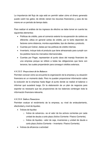 La importancia del flujo de caja está en permitir saber cómo el dinero generado
puede cubrir los gatos; de dónde vienen los recursos financieros y usos de los
mismo en un período de tiempo dado.


Para realizar el análisis de los ingresos de efectivo se debe tomar en cuenta los
siguientes elementos:
   •   Políticas de crédito, para el comercio exterior la recuperación de cartera es
       diferente; utiliza en general cartas de crédito, por lo tanto dependen de
       factores como distancia, montos exportables, tipo de clientes y producto.
   •   Cuentas por Cobrar, dadas por las políticas de crédito internas.
   •   Inventario, incluye todo el producto que tiene almacenado para cumplir con
       los pedidos hacia los mercados internacionales.
   •   Cuentas por Pagar, representan el punto clave del manejo financiero de
       una empresa porque se refiere a todas las obligaciones que tiene con
       terceros, las cuales propenderán para conseguir créditos extensos.


4.4.3.9.3 Proyecciones de los Balances
Permiten conocer cómo se encuentra la organización de la empresa y su situación
financiera en un momento dado. Pero no pueden proporcionar información sobre
la evolución de la empresa hasta llegar al punto donde se realizó el balance o
informar qué sucederá luego. En la elaboración de un plan de negocios para
exportar es necesario que las proyecciones de los balances contengan toda la
información financiera relevante.


4.4.3.9.4 Índices Financieros
Permiten evaluar el rendimiento de la empresa, su nivel de endeudamiento,
efectividad y nivel de liquidez.
   •   Índices de liquidez
          o Índice de solvencia.- es el valor de los activos corrientes por cada
              unidad de deuda a corto plazo (Activo Corriente / Pasivo Corriente).
          o Índice de liquidez.- valor de caja, inversiones y unidad de deuda a
              corto plazo (Activo Corriente – Inventario / Pasivo Corriente).
   •   Índices de eficiencia o actividad
 