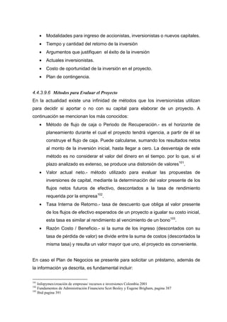 •   Modalidades para ingreso de accionistas, inversionistas o nuevos capitales.
      •   Tiempo y cantidad del retorno de la inversión
      •   Argumentos que justifiquen el éxito de la inversión
      •   Actuales inversionistas.
      •   Costo de oportunidad de la inversión en el proyecto.
      •   Plan de contingencia.


4.4.3.9.6 Métodos para Evaluar el Proyecto
En la actualidad existe una infinidad de métodos que los inversionistas utilizan
para decidir si aportar o no con su capital para elaborar de un proyecto. A
continuación se mencionan los más conocidos:
      •   Método de flujo de caja o Periodo de Recuperación.- es el horizonte de
          planeamiento durante el cual el proyecto tendrá vigencia, a partir de él se
          construye el flujo de caja. Puede calcularse, sumando los resultados netos
          al monto de la inversión inicial, hasta llegar a cero. La desventaja de este
          método es no considerar el valor del dinero en el tiempo. por lo que, si el
          plazo analizado es extenso, se produce una distorsión de valores101.
      •   Valor actual neto.- método utilizado para evaluar las propuestas de
          inversiones de capital, mediante la determinación del valor presente de los
          flujos netos futuros de efectivo, descontados a la tasa de rendimiento
          requerida por la empresa102.
      •   Tasa Interna de Retorno.- tasa de descuento que obliga al valor presente
          de los flujos de efectivo esperados de un proyecto a igualar su costo inicial,
          esta tasa es similar al rendimiento al vencimiento de un bono103.
      •   Razón Costo / Beneficio.- si la suma de los ingreso (descontados con su
          tasa de pérdida de valor) se divide entre la suma de costos (descontados la
          misma tasa) y resulta un valor mayor que uno, el proyecto es conveniente.


En caso el Plan de Negocios se presente para solicitar un préstamo, además de
la información ya descrita, es fundamental incluir:


101
    Infopymes/creación de empresas/ recursos e inversiones Colombia 2001
102
    Fundamentos de Administración Financiera Scot Besley y Eugene Brigham, pagina 387
103
    Ibid pagina 391
 