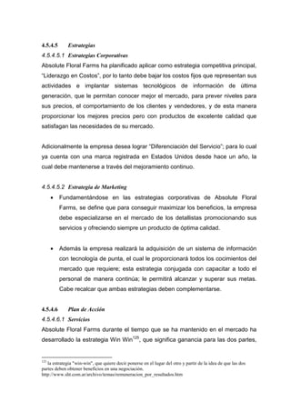 4.5.4.5      Estrategias
4.5.4.5.1 Estrategias Corporativas
Absolute Floral Farms ha planificado aplicar como estrategia competitiva principal,
“Liderazgo en Costos”, por lo tanto debe bajar los costos fijos que representan sus
actividades e implantar sistemas tecnológicos de información de última
generación, que le permitan conocer mejor el mercado, para prever niveles para
sus precios, el comportamiento de los clientes y vendedores, y de esta manera
proporcionar los mejores precios pero con productos de excelente calidad que
satisfagan las necesidades de su mercado.


Adicionalmente la empresa desea lograr “Diferenciación del Servicio”; para lo cual
ya cuenta con una marca registrada en Estados Unidos desde hace un año, la
cual debe mantenerse a través del mejoramiento continuo.


4.5.4.5.2 Estrategia de Marketing
      •   Fundamentándose en las estrategias corporativas de Absolute Floral
          Farms, se define que para conseguir maximizar los beneficios, la empresa
          debe especializarse en el mercado de los detallistas promocionando sus
          servicios y ofreciendo siempre un producto de óptima calidad.


      •   Además la empresa realizará la adquisición de un sistema de información
          con tecnología de punta, el cual le proporcionará todos los cocimientos del
          mercado que requiere; esta estrategia conjugada con capacitar a todo el
          personal de manera continúa; le permitirá alcanzar y superar sus metas.
          Cabe recalcar que ambas estrategias deben complementarse.


4.5.4.6      Plan de Acción
4.5.4.6.1 Servicios
Absolute Floral Farms durante el tiempo que se ha mantenido en el mercado ha
desarrollado la estrategia Win Win125, que significa ganancia para las dos partes,


125
   la estrategia "win-win", que quiere decir ponerse en el lugar del otro y partir de la idea de que las dos
partes deben obtener beneficios en una negociación.
http://www.sht.com.ar/archivo/temas/remuneracion_por_resultados.htm
 