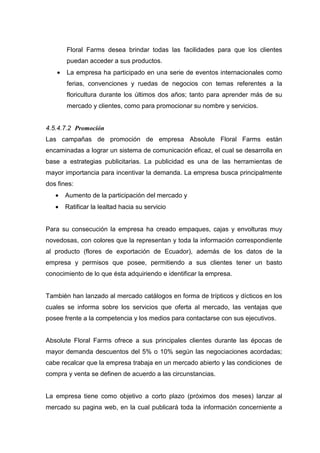Floral Farms desea brindar todas las facilidades para que los clientes
        puedan acceder a sus productos.
    •   La empresa ha participado en una serie de eventos internacionales como
        ferias, convenciones y ruedas de negocios con temas referentes a la
        floricultura durante los últimos dos años; tanto para aprender más de su
        mercado y clientes, como para promocionar su nombre y servicios.


4.5.4.7.2 Promoción
Las campañas de promoción de empresa Absolute Floral Farms están
encaminadas a lograr un sistema de comunicación eficaz, el cual se desarrolla en
base a estrategias publicitarias. La publicidad es una de las herramientas de
mayor importancia para incentivar la demanda. La empresa busca principalmente
dos fines:
   •    Aumento de la participación del mercado y
   •    Ratificar la lealtad hacia su servicio


Para su consecución la empresa ha creado empaques, cajas y envolturas muy
novedosas, con colores que la representan y toda la información correspondiente
al producto (flores de exportación de Ecuador), además de los datos de la
empresa y permisos que posee, permitiendo a sus clientes tener un basto
conocimiento de lo que ésta adquiriendo e identificar la empresa.


También han lanzado al mercado catálogos en forma de trípticos y dícticos en los
cuales se informa sobre los servicios que oferta al mercado, las ventajas que
posee frente a la competencia y los medios para contactarse con sus ejecutivos.


Absolute Floral Farms ofrece a sus principales clientes durante las épocas de
mayor demanda descuentos del 5% o 10% según las negociaciones acordadas;
cabe recalcar que la empresa trabaja en un mercado abierto y las condiciones de
compra y venta se definen de acuerdo a las circunstancias.


La empresa tiene como objetivo a corto plazo (próximos dos meses) lanzar al
mercado su pagina web, en la cual publicará toda la información concerniente a
 