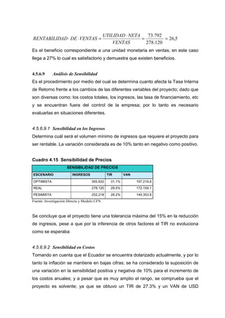 UTILIDAD ⋅ NETA    73.792
RENTABILIDAD ⋅ DE ⋅ VENTAS =                                 =         = 26,5
                                                 VENTAS        278.120
Es el beneficio correspondiente a una unidad monetaria en ventas; en este caso
llega a 27% lo cual es satisfactorio y demuestra que existen beneficios.


4.5.6.9     Análisis de Sensibilidad
Es el procedimiento por medio del cual se determina cuanto afecta la Tasa Interna
de Retorno frente a los cambios de las diferentes variables del proyecto; dado que
son diversas como: los costos totales, los ingresos, las tasa de financiamiento, etc
y se encuentran fuera del control de la empresa; por lo tanto es necesario
evaluarlas en situaciones diferentes.


4.5.6.9.1 Sensibilidad en los Ingresos
Determina cuál será el volumen mínimo de ingresos que requiere el proyecto para
ser rentable. La variación considerada es de 10% tanto en negativo como positivo.


Cuadro 4.15 Sensibilidad de Precios
                     SENSIBILIDAD DE PRECIOS
ESCENARIO               INGRESOS              TIR       VAN

OPTIMISTA                           305.932     31.1%         197.219,8
REAL                                278.120     29.5%         172.159,1
PESIMISTA                           252.218     28.2%         149.353.8
Fuente: Investigación Directa y Modelo CFN



Se concluye que el proyecto tiene una tolerancia máxima del 15% en la reducción
de ingresos, pese a que por la inferencia de otros factores el TIR no evoluciona
como se esperaba


4.5.6.9.2 Sensibilidad en Costos
Tomando en cuenta que el Ecuador se encuentra dolarizado actualmente, y por lo
tanto la inflación se mantiene en bajas cifras; se ha considerado la suposición de
una variación en la sensibilidad positiva y negativa de 10% para el incremento de
los costos anuales; y a pesar que es muy amplio el rango, se comprueba que el
proyecto es solvente; ya que se obtuvo un TIR de 27.3% y un VAN de USD
 
