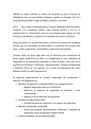 Además se sugiere extender el sistema de transporte, ya que la mayoría de
trabajadores viven en comunidades indígenas y gastan en promedio más de 3
horas diarias para llegar al lugar de trabajo y regresar a sus casas.


4.5.7.2      Marco Legal e Institucional para los Aspectos Ambientales de la Floricultura
Conforme a la Constitución Política, todos tenemos derecho a vivir en un
ambiente libre de contaminación, para lo cual el Estado debe regular que éste
derecho no sea afectado y preservar a la naturaleza de manera consistente.


Código de Salud y la Ley para Prevención y Control de Contaminación Ambiental
señalan que son actividades de interés público, la protección de recursos, aire,
agua, y suelo; conservación, mejoramiento y restauración del ambiente.


También existe una figura legal sobre uso de pesticidas para plantaciones de
flores, vigente desde Enero de 1995 y es el Reglamento de Uso y Aplicación de
Plaguicidas en las plantaciones dedicadas al cultivo de flores; como parte de la
Ley Para la Formulación, Fabricación, Comercialización y Empleo de Plaguicidas
y Productos Afines de Uso Agrícola. Por lo tanto los empresarios del sector
deberán cumplir con estas disposiciones:


El organismo gubernamental en Ecuador responsable del cumplimiento y
aplicación del Reglamento es:
   •      Ministerio de Agricultura y Ganadería MAG y sus obligaciones son:
             o Registrar plaguicidas antes de la importación.
             o Determina la presencia de plaguicidas en alimentos y otros
                contaminantes.
             o Asesora en el uso adecuado de plaguicidas.
   •      Ministerio de Salud Pública MSP.
             o Controlar las fases de importación y formulación de plaguicidas.
   •      Ministerio de Bienestar Social MBS.
             o Control del transporte, almacenamiento, distribución y utilización de
                plaguicidas; áreas de seguridad e higiene laboral.
   •      Instituto Ecuatoriano de Normalización INEN.
 