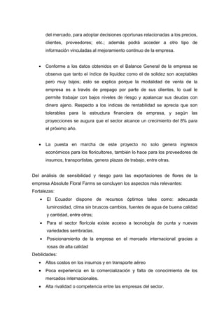 del mercado, para adoptar decisiones oportunas relacionadas a los precios,
       clientes, proveedores; etc.; además podrá acceder a otro tipo de
       información vinculadas al mejoramiento continuo de la empresa.


   •   Conforme a los datos obtenidos en el Balance General de la empresa se
       observa que tanto el índice de liquidez como el de solidez son aceptables
       pero muy bajos; esto se explica porque la modalidad de venta de la
       empresa es a través de prepago por parte de sus clientes, lo cual le
       permite trabajar con bajos niveles de riesgo y apalancar sus deudas con
       dinero ajeno. Respecto a los índices de rentabilidad se aprecia que son
       tolerables para la estructura financiera de empresa, y según las
       proyecciones se augura que el sector alcance un crecimiento del 8% para
       el próximo año.


   •   La puesta en marcha de este proyecto no solo genera ingresos
       económicos para los floricultores, también lo hace para los proveedores de
       insumos, transportistas, genera plazas de trabajo, entre otras.


Del análisis de sensibilidad y riesgo para las exportaciones de flores de la
empresa Absolute Floral Farms se concluyen los aspectos más relevantes:
Fortalezas:
   •   El Ecuador dispone de recursos óptimos tales como: adecuada
       luminosidad, clima sin bruscos cambios, fuentes de agua de buena calidad
       y cantidad, entre otros;
   •   Para el sector florícola existe acceso a tecnología de punta y nuevas
       variedades sembradas.
   •   Posicionamiento de la empresa en el mercado internacional gracias a
       rosas de alta calidad
Debilidades:
   •   Altos costos en los insumos y en transporte aéreo
   •   Poca experiencia en la comercialización y falta de conocimiento de los
       mercados internacionales.
   •   Alta rivalidad o competencia entre las empresas del sector.
 